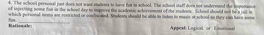 The school personal just does not want students to have fun in school. The school staff does not understand the importance 
of injecting some fun in the school day to improve the academic achievement of the students. School should not be a jail in 
which personal items are restricted or confiscated. Students should be able to listen to music at school so they can have some 
_ 
fun. 
Rationale: Appeal: Logical or Emotional