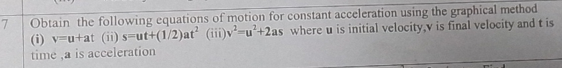 Obtain the following equations of motion for constant acceleration using the graphical method 
(i) v=u+at (ii) s=ut+(1/2)at^2 (iii) v^2=u^2+2as where u is initial velocity, v is final velocity and t is 
time , a is acceleration