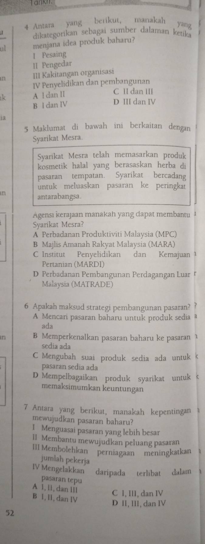 arkn.
4 Antara yang berikut, manakah yang
dikategorikan sebagai sumber dalaman ketika
ul menjana idea produk baharu?
I Pesaing
II Pengedar
an III Kakitangan organisasi
IV Penyelidikan dan pembangunan
k A I dan II
C II dan III
B l dan IV
D III dan IV
ia
5 Maklumat di bawah ini berkaitan dengan
Syarikat Mesra.
Syarikat Mesra telah memasarkan produk
kosmetik halal yang berasaskan herba di
pasaran tempatan. Syarikat bercadang
untuk meluaskan pasaran ke peringkat
an antarabangsa.
Agensı kerajaan manakah yang dapat membantu ¹
Syarikat Mesra?
A Perbadanan Produktiviti Malaysia (MPC)
B Majlis Amanah Rakyat Malaysia (MARA)
C Institut Penyelidikan dan Kemajuan ¹
Pertanian (MARDI)
D Perbadanan Pembangunan Perdagangan Luar 『
Malaysia (MATRADE)
6 Apakah maksud strategi pembangunan pasaran? ?
A Mencari pasaran baharu untuk produk sedia a
ada
an B Memperkenalkan pasaran baharu ke pasaran 1
sedia ada
C Mengubah suai produk sedia ada untuk k
pasaran sedia ada
D Mempelbagaikan produk syarikat untuk k
memaksimumkan keuntungan
7 Antara yang berikut, manakah kepentingan    
mewujudkan pasaran baharu?
I Menguasai pasaran yang lebih besar
II Membantu mewujudkan peluang pasaran
III Membolehkan perniagaan meningkatkan
jumlah pekerja
IV Mengelakkan daripada terlibat dalam
pasaran tepu
A 1, l1, dan Ill
C I, III, dan IV
B 1, lI, dan IV
D II, III, dan IV
52