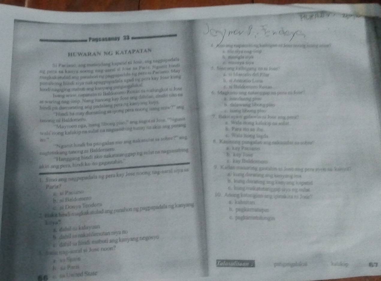 Pagcasanay 33
4. Aves iny rmparnit my hangin of fens terty sig see 
Hüwaran NG Katapatan s fie sys nagrmp 
Si Paciano, ang matandang kspand n Jose, ang nagpapadala
h wssight ey e
fing a kaibiyang do nà loà 
ng pera sa kanya aoong nag-eard st Jose so Paris. Ngorit bindi
magkal atuded any panation me peopapedade my pera i Pas ano. May
panshing hindi siya nak spagpapadals agad ng pers kay lose king
d  «  Aercelo del Fñar
B é António Lorw
kindi nungging mabut ang kanyang panngdakal
bang aniw, nepansin no Baldomer Roxs ne malanigcos si Jose
é. « Ieldomer Ross
at waring nag-lisip. Nang hanong kay fose ang dahdan, ainsin cao us
6. Magaño ang natengpip na pare n lite
hindi pa dumsting ang padaling peramy kany ane kays.
"Hindi be may dumming aa yong pera noong hang anow?" ang
b. dalawang lihong piao
6. hang lhong pio
'Mayroon nga, isang libong pise," ang sages ot lose. ''Sigunis
7. Hakit ayaor galao in to lose ang gei?
tinong ul Baldomero. a. Wala itong kelsic p as solat.
wali rong kalakip na sulat na nagsssding tunay na skis ang parang
b. Para no so ibe.
ito." 8. Kaninong pangalan ang sakauder so sobrd
'Ngunit hindi ba pangalan no ang nakasulst so sobre?' ang
c. Wals long lagds
nagtaaking tinong mi Baldomero.
b kay low
'Hanggang bindi ako nakata anggaping seist na nagaasabing
a. kiy Pricianes
ak in ang pera, bindi ko ito gagastahin."
s . kay Baldomer
L. Sino ang nagpapadala ng pera kay Jose noong nag-aaral siya sa
9. Kailan manaring gastatin at loso ong pere syoe so kan ifl
a kung dirating ang kinying ina
is. loung diating ang kony ang i opatd
Paris?
o. king mek atstang rip sys ng onlt
α. xí Paciano
b. si Baldomero
10. Anong kolangian ang spinakisa ni Jose'
< si Donya Teodora
a. kaboutar
h. pegkamstapat
Z tak a heali magkakatuled ang panahon ng pagpapadala ng kanyang 
c. peg|imetuδungan
kiya?
a. dahilo kalayuan
§ dahil sa nakahlanutan niya ito
i  dahil sa hindi mabuti ang kanyang negosyo
A  hasn nag-saral si Juse noon?
Tatosalitoan :
h sa Parts ptgrpls kulukip 87
66  sa Unded State