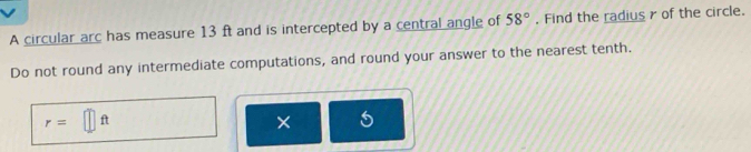 A circular arc has measure 13 ft and is intercepted by a central angle of 58°. Find the radius r of the circle. 
Do not round any intermediate computations, and round your answer to the nearest tenth.
r=□ ft
X