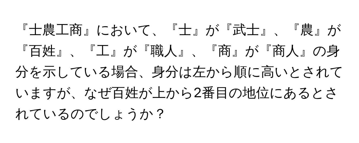 『士農工商』において、『士』が『武士』、『農』が『百姓』、『工』が『職人』、『商』が『商人』の身分を示している場合、身分は左から順に高いとされていますが、なぜ百姓が上から2番目の地位にあるとされているのでしょうか？