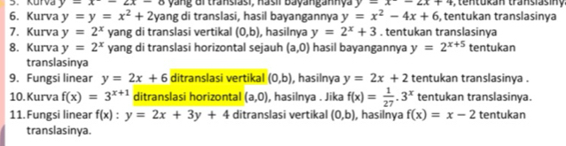 Kurva y=x-2x-8 yang di transiasi, nasii Bayangannya y=x-2x+4 n tukan transiasiny 
6. Kurva y=y=x^2+2 yang di translasi, hasil bayangannya y=x^2-4x+6 , tentukan translasinya 
7. Kurva y=2^x yang di translasi vertikal (0,b) , hasilnya y=2^x+3. tentukan translasinya 
8. Kurva y=2^x yang di translasi horizontal sejauh (a,0) hasil bayangannya y=2^(x+5) tentukan 
translasinya 
9. Fungsi linear y=2x+6 ditranslasi vertikal (0,b) , hasilnya y=2x+2 tentukan translasinya . 
10. Kurva f(x)=3^(x+1) ditranslasi horizontal (a,0) , hasilnya . Jika f(x)= 1/27 .3^x tentukan translasinya. 
11. Fungsi linear f(x):y=2x+3y+4 ditranslasi vertikal (0,b) , hasilnya f(x)=x-2 tentukan 
translasinya.