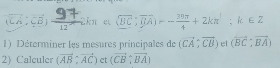 (overline CA;overline CB)= 97/12 π 2kπ et langle vector BC,vector BArangle =- 39π /4 +2kπ; k∈ Z
1) Déterminer les mesures principales de (vector CA,vector CB) et (vector BC,vector BA)
2) Calculer (vector AB,vector AC) et (vector CB,vector BA)