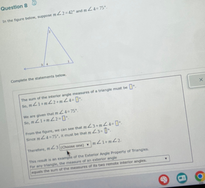 In the figure below, suppose m∠ 2=42° and m∠ 4=75°. 
Complete the statements below. 
× 
The sum of the interior angle measures of a triangle must be □°. 
So, m∠ 1+m∠ 2+m∠ 4=□°. 
We are given that m∠ 4=75°. 
So, m∠ 1+m∠ 2=□°. 
From the figure, we can see that m∠ 3+m∠ 4=□°. 
Since m∠ 4=75° , it must be that m∠ 3=□°. 
Therefore, m∠ 3 (Choose one) m∠ 1+m∠ 2. 
This result is an example of the Exterior Angle Property of Triangles. 
For any triangle, the measure of an exterior angle 
equals the sum of the measures of its two remote interior angles.