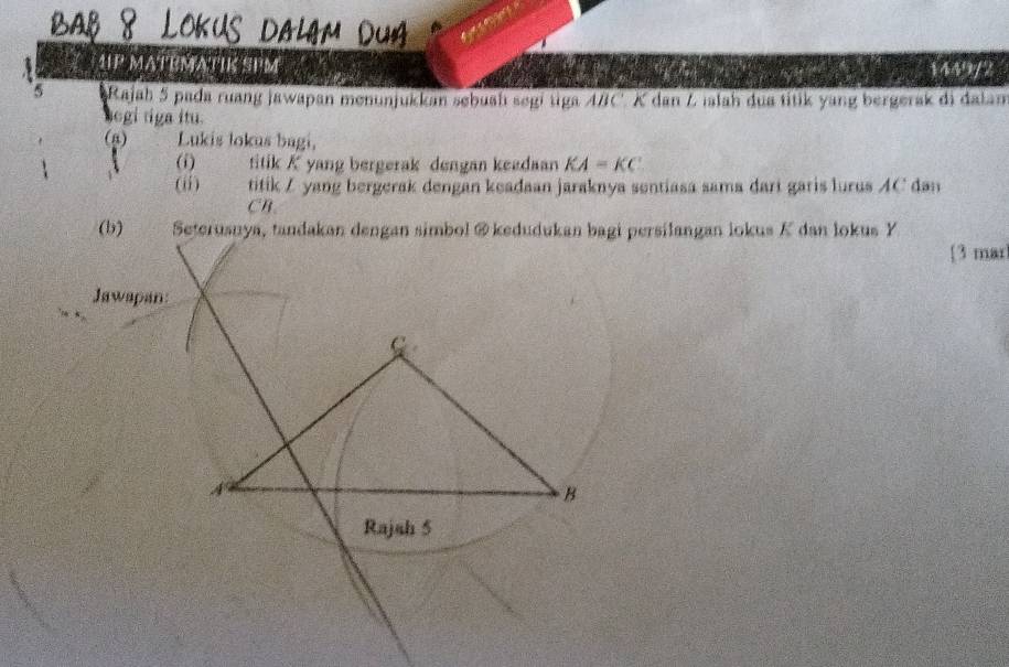 1P MATEMATIK SPM 1449/2 
5 Rajah 5 pada ruang jawapan menunjukkan sebuah segi uga 4/C. K dan Z ılah dua titik yang bergerak di dalan 
segi tiga itu. 
(g) Lukis lokus bagi, 
(i) titik K yang bergerak dengan keedaan KA=KC
(ii) titik Z yang bergerak dengan keadaan jaraknya sentiasa sama dari garis lurus AC dan
CB. 
(b) Seterusuya, tandakan dengan simbol @ kedudukan bagi persilangan lokus K dan lokus Y
[3 mar 
Jawapan: 
A 
B 
Rajah 5