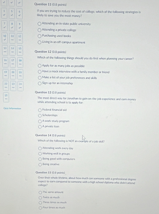 4 、 6 If you are trying to reduce the cost of college, which of the following strategies is
J likely to save you the most money?
7 B
Attending an in-state public university
Attending a private college
10 11 12 Purchasing used books
Living in an off-campus apartment
13 14 15
, Question 12 (0.8 points)
Which of the following things should you do first when planning your career?
16 17 1a
,, Apply for as many jobs as possible
19 20 21 Have a mock interview with a family member or friend
-
Make a list of your job preferences and skills
22 23 24 Sign up for an internship
“
Question 13 (0.8 points)
25
The most direct way for Jonathan to gain on-the-job experience and earn money
while attending school is to apply for:
Quiz Information Federal financial aid
Scholarships
A work-study program
A private loan
Question 14 (0.8 points)
Which of the following is NOT an example of a job skill?
Attending work every day
Working well in groups
Being good with computers
Being creative
Question 15 (0.8 points)
Over their whole lifetime, about how much can someone with a professional degree
expect to earn compared to someone with a high school diploma who didn't attend
college?
The same amount
Twice as much
Three times as much
Four times as much