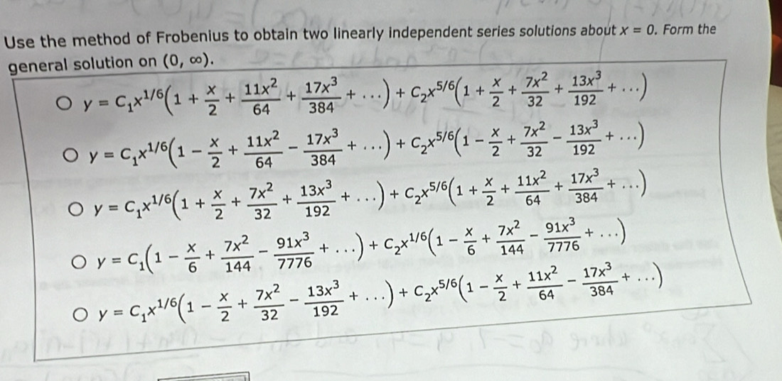 Use the method of Frobenius to obtain two linearly independent series solutions about x=0. Form the
general solution on (0,∈fty ).
y=C_1x^(1/6)(1+ x/2 + 11x^2/64 + 17x^3/384 +...)+C_2x^(5/6)(1+ x/2 + 7x^2/32 + 13x^3/192 +...)
y=C_1x^(1/6)(1- x/2 + 11x^2/64 - 17x^3/384 +...)+C_2x^(5/6)(1- x/2 + 7x^2/32 - 13x^3/192 +...)
y=C_1x^(1/6)(1+ x/2 + 7x^2/32 + 13x^3/192 +...)+C_2x^(5/6)(1+ x/2 + 11x^2/64 + 17x^3/384 +...)
y=C_1(1- x/6 + 7x^2/144 - 91x^3/7776 +...)+C_2x^(1/6)(1- x/6 + 7x^2/144 - 91x^3/7776 +...)
y=C_1x^(1/6)(1- x/2 + 7x^2/32 - 13x^3/192 +...)+C_2x^(5/6)(1- x/2 + 11x^2/64 - 17x^3/384 +...)