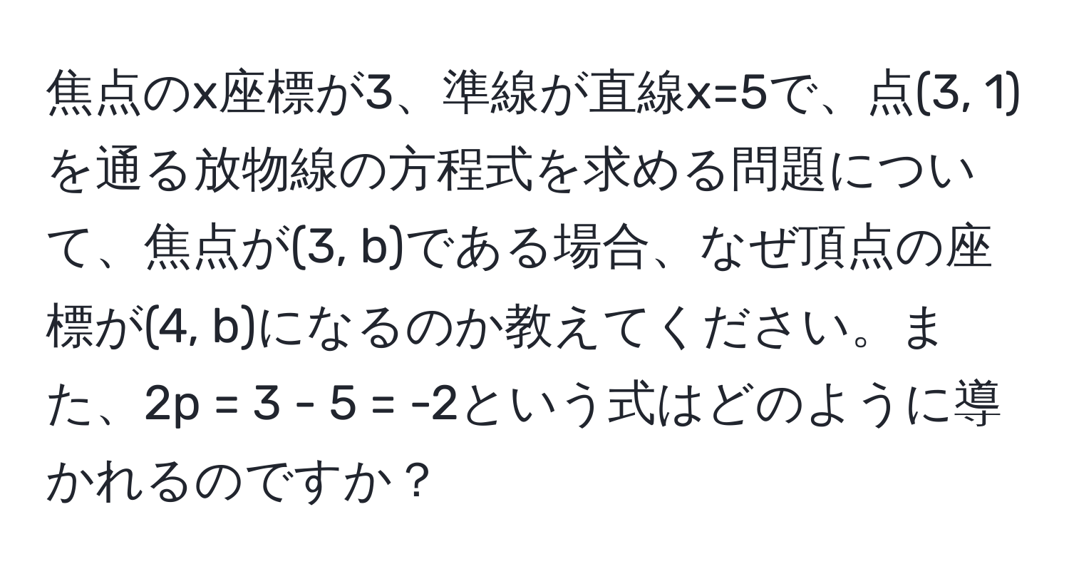 焦点のx座標が3、準線が直線x=5で、点(3, 1)を通る放物線の方程式を求める問題について、焦点が(3, b)である場合、なぜ頂点の座標が(4, b)になるのか教えてください。また、2p = 3 - 5 = -2という式はどのように導かれるのですか？