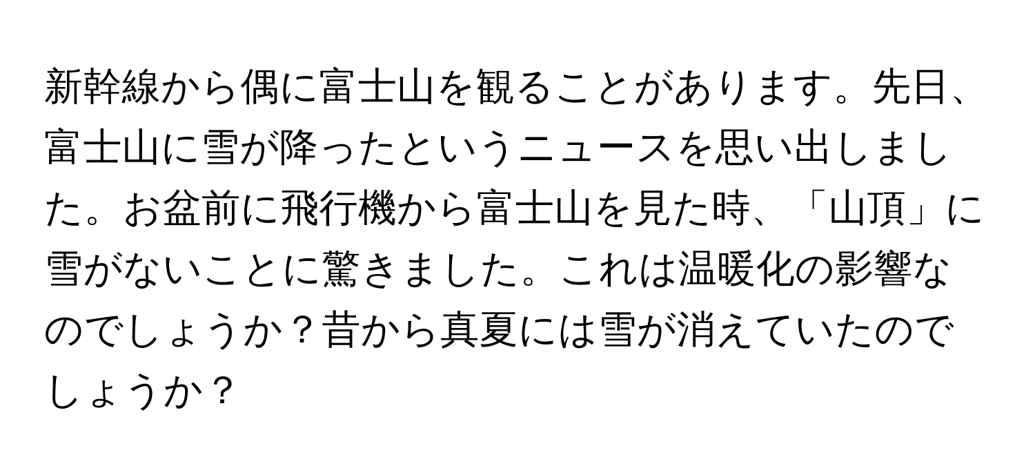 新幹線から偶に富士山を観ることがあります。先日、富士山に雪が降ったというニュースを思い出しました。お盆前に飛行機から富士山を見た時、「山頂」に雪がないことに驚きました。これは温暖化の影響なのでしょうか？昔から真夏には雪が消えていたのでしょうか？