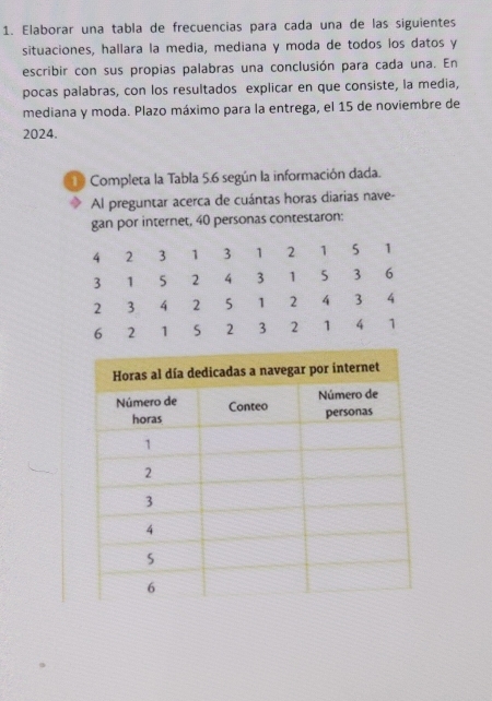 Elaborar una tabla de frecuencias para cada una de las siguientes 
situaciones, hallara la media, mediana y moda de todos los datos y 
escribir con sus propias palabras una conclusión para cada una. En 
pocas palabras, con los resultados explicar en que consiste, la media, 
mediana y moda. Plazo máximo para la entrega, el 15 de noviembre de
2024. 
1 Completa la Tabla 5.6 según la información dada. 
Al preguntar acerca de cuántas horas diarias nave- 
gan por internet, 40 personas contestaron: