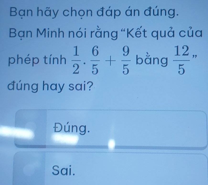 Bạn hãy chọn đáp án đúng.
Bạn Minh nói rằng “Kết quả của
phép tính  1/2 . 6/5 + 9/5  bằng  12/5  ”
đúng hay sai?
Đúng.
Sai.