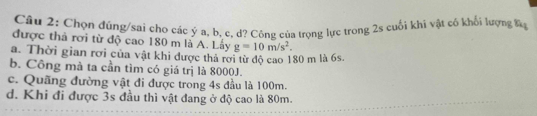 Chọn đúng/sai cho các ý a, b, c, d? Công của trọng lực trong 2s cuối khí vật có khối lượng Đ
được thả rơi từ độ cao 180 m là A. Lấy g=10m/s^2.
a. Thời gian rơi của vật khi được thả rơi từ độ cao 180 m là 6s.
b. Công mà ta cần tìm có giá trị là 8000J.
c. Quãng đường vật đi được trong 4s đầu là 100m.
d. Khi đi được 3s đầu thì vật đang ở độ cao là 80m.