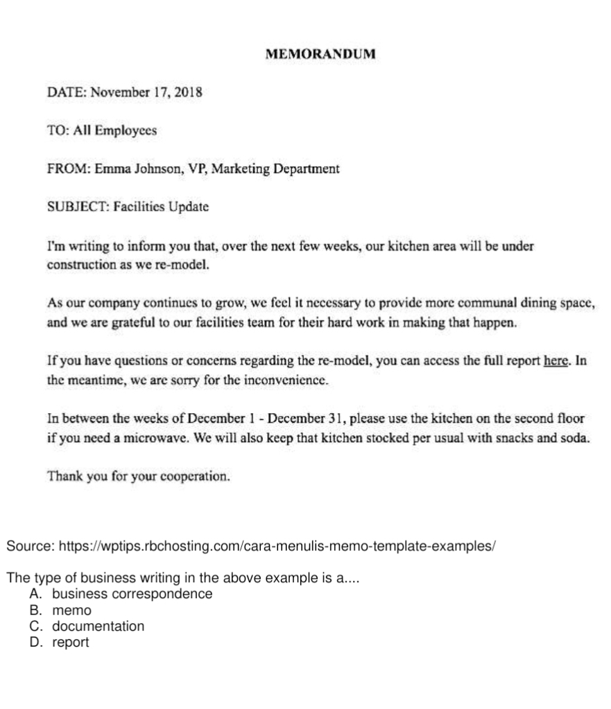 MEMORANDUM
DATE: November 17, 2018
TO: All Employees
FROM: Emma Johnson, VP, Marketing Department
SUBJECT: Facilities Update
I'm writing to inform you that, over the next few weeks, our kitchen area will be under
construction as we re-model.
As our company continues to grow, we feel it necessary to provide more communal dining space,
and we are grateful to our facilities team for their hard work in making that happen.
If you have questions or concerns regarding the re-model, you can access the full report here. In
the meantime, we are sorry for the inconvenience.
In between the weeks of December 1 - December 31, please use the kitchen on the second floor
if you need a microwave. We will also keep that kitchen stocked per usual with snacks and soda.
Thank you for your cooperation.
Source: https://wptips.rbchosting.com/cara-menulis-memo-template-examples/
The type of business writing in the above example is a....
A. business correspondence
B. memo
C. documentation
D. report