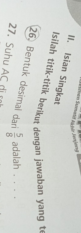 Jesmen Sumatif Akhir Jenjang 
II. Isian Singkat 
Isilah titik-titik berikut dengan jawaban yang te 
26. Bentuk desimal dari  5/8  adalah . . . . 
27. Suhu AC di s