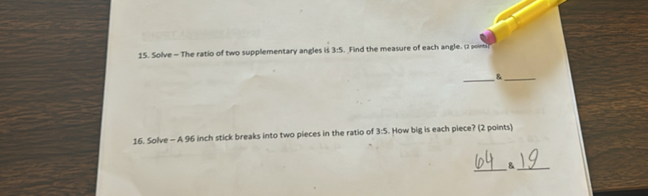 Solve - The ratio of two supplementary angles is 3:5. Find the measure of each angle. (2 points 
__& 
16. Solve - A 96 inch stick breaks into two pieces in the ratio of 3:5. How big is each piece? (2 points) 
_ 
_&