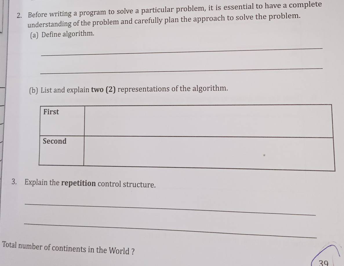 Before writing a program to solve a particular problem, it is essential to have a complete 
understanding of the problem and carefully plan the approach to solve the problem. 
(a) Define algorithm. 
_ 
_ 
(b) List and explain two (2) representations of the algorithm. 
3. Explain the repetition control structure. 
_ 
_ 
Total number of continents in the World ? 39