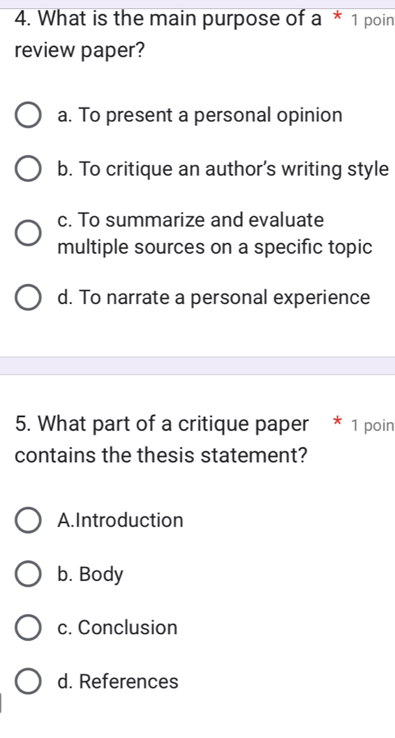 What is the main purpose of a * 1 poin
review paper?
a. To present a personal opinion
b. To critique an author’s writing style
c. To summarize and evaluate
multiple sources on a specific topic
d. To narrate a personal experience
5. What part of a critique paper * 1 poin
contains the thesis statement?
A.Introduction
b. Body
c. Conclusion
d. References