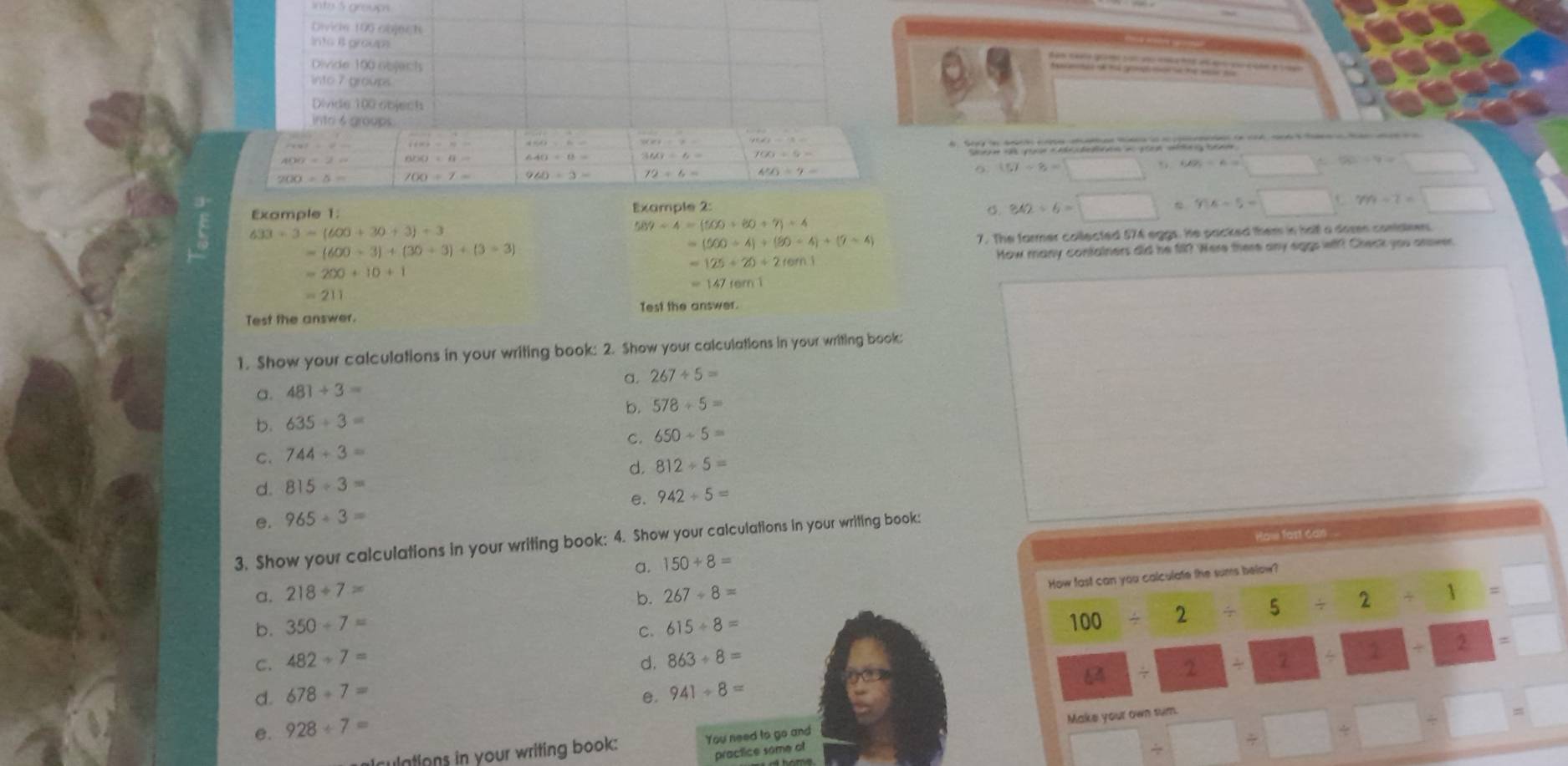 into S group
Divicle 100 objegt
Into i groum.
Divide 190 nejects
into 7 groups
Divide 100 objech
into 6 groups.
cos xey=P= vector F(x)=vector m
308/ 9=
* 1 n d pe ta e   tg c
400=2=
160/ 6= f(x)+6=
200/ 5= 700/ 7=
72/ 6= 4^(5=)7=
(57-8=□. 60% =6=□ % -50=4=□
Example 1: Example 2: o. 842/ 6=□  y:x-5=□° m-7=□
633/ 3=(600+30+3)/ 3
587-4=(5000+7)+4
=(600-3)+(30+3)+(3=3) 7. The farmer collected 574 eggs. He packed them in hall a dosn contanes
=(500/ 4)+(90-4)+(7-4)
=200+10+1 How many confainers did he fill? Were there any eggs wt?! Check you anover.
=125+20+2ren1
=147fem1
=211
Test the answer. Test the answer.
1. Show your calculations in your writing book: 2. Show your calculations in your writing book:
a. 267/ 5=
a. 481/ 3=
b. 578+5=
b. 635/ 3=
C. 744/ 3= C. 650/ 5=
d. 812/ 5=
d. 815/ 3=
e. 942+5=
e. 965/ 3=
ow fart can
3. Show your calculations in your writing book: 4. Show your calculations in your writing book:
a. 150+8=
How fast can you calculate the sums below?
a. 218/ 7= 267/ 8=
b.
b. 350+7= 615/ 8=
C.
100/ 2/ 5/ 2/ 1=
C. 482/ 7= d. 863/ 8=
8/ 2/ 2/ 2/ 2=2 =
d. 678+7= e. 941/ 8=
e. 928/ 7=
ulations in your writing book: You need to go and Make your own sum.
practice some of
□ / □ / □ +□ / □ =