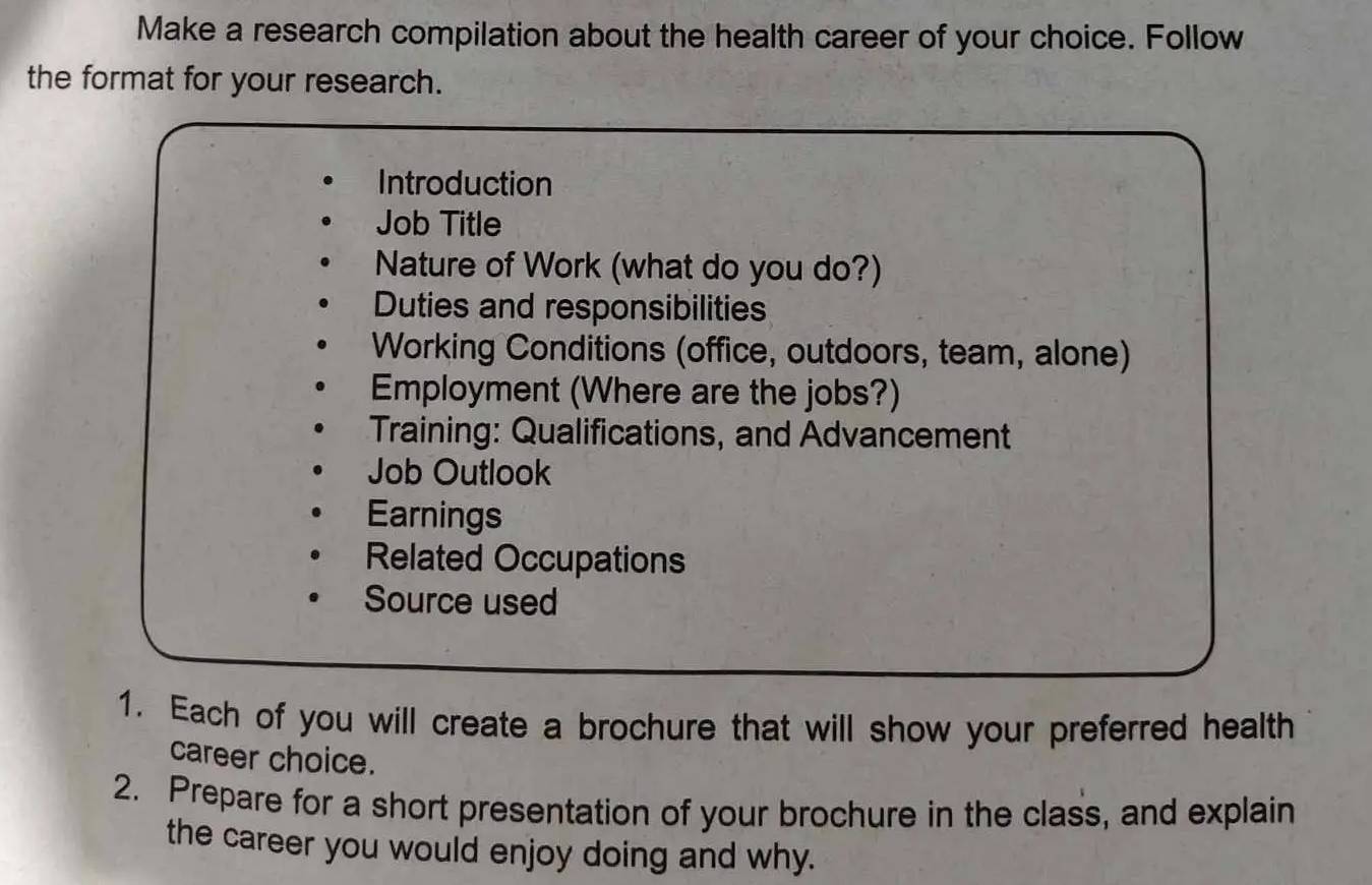 Make a research compilation about the health career of your choice. Follow 
the format for your research. 
Introduction 
Job Title 
Nature of Work (what do you do?) 
Duties and responsibilities 
Working Conditions (office, outdoors, team, alone) 
Employment (Where are the jobs?) 
Training: Qualifications, and Advancement 
Job Outlook 
Earnings 
Related Occupations 
Source used 
1. Each of you will create a brochure that will show your preferred health 
career choice. 
2. Prepare for a short presentation of your brochure in the class, and explain 
the career you would enjoy doing and why.