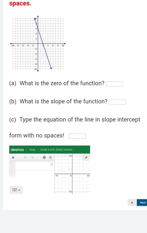 spaces. 
(a) What is the zero of the function? □ 
(b) What is the slope of the function? □ 
(c) Type the equation of the line in slope intercept 
form with no spaces! □ 
desmos Texas Grade 8, EOC (Math) Version 
+ 
《 
10 
f
1
×
2
-10 10

-10
Next