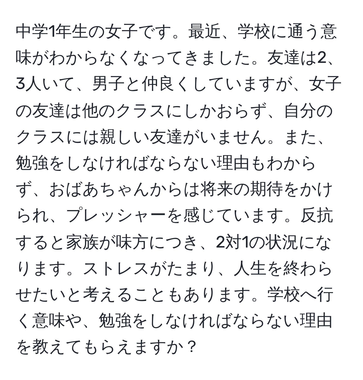 中学1年生の女子です。最近、学校に通う意味がわからなくなってきました。友達は2、3人いて、男子と仲良くしていますが、女子の友達は他のクラスにしかおらず、自分のクラスには親しい友達がいません。また、勉強をしなければならない理由もわからず、おばあちゃんからは将来の期待をかけられ、プレッシャーを感じています。反抗すると家族が味方につき、2対1の状況になります。ストレスがたまり、人生を終わらせたいと考えることもあります。学校へ行く意味や、勉強をしなければならない理由を教えてもらえますか？