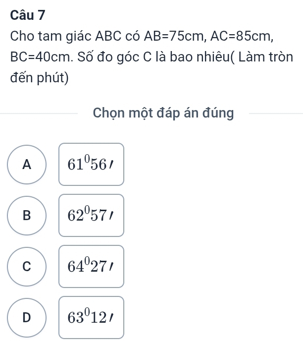 Cho tam giác ABC có AB=75cm, AC=85cm,
BC=40cm. Số đo góc C là bao nhiêu( Làm tròn
đến phút)
Chọn một đáp án đúng
A 61°56'
B 62^057'
C 64^027'
D 63^012'