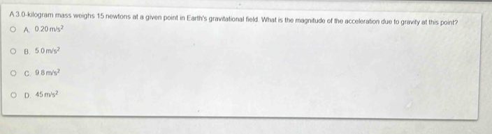 A 3.0-kilogram mass weighs 15 newtons at a given point in Earth's gravitational field. What is the magnitude of the acceleration due to gravity at this point?
A. 0.20m/s^2
B. 5.0m/s^2
C. 9.8m/s^2
D. 45m/s^2