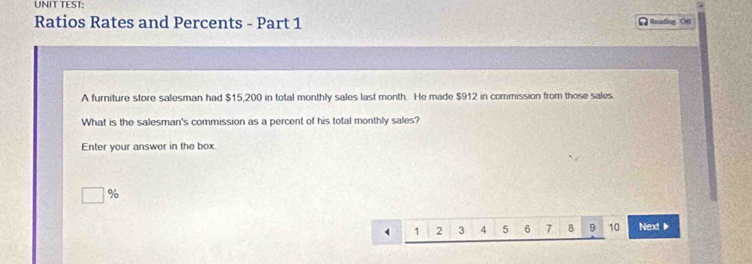 UNIT TEST: 
Ratios Rates and Percents - Part 1 Reading Ofi 
A furniture store salesman had $15,200 in total monthly sales last month. He made $912 in commission from those sales. 
What is the salesman's commission as a percent of his total monthly sales? 
Enter your answer in the box
%
1 2 3 4 5 6 7 8 9 10 Next