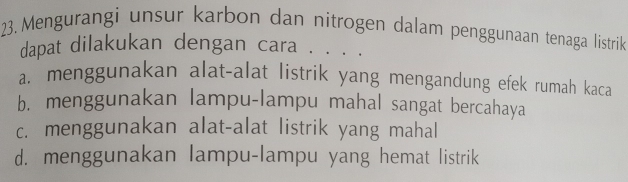 Mengurangi unsur karbon dan nitrogen dalam penggunaan tenaga listrik
dapat dilakukan dengan cara . . . .
a. menggunakan alat-alat listrik yang mengandung efek rumah kaca
b. menggunakan lampu-lampu mahal sangat bercahaya
c. menggunakan alat-alat listrik yang mahal
d. menggunakan lampu-lampu yang hemat listrik