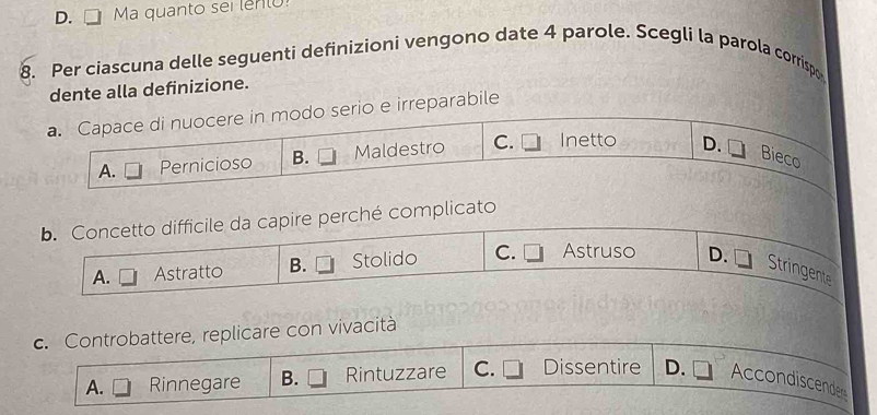 D. . Ma quanto sei lento!
8. Per ciascuna delle seguenti definizioni vengono date 4 parole. Scegli la parola corrispo
dente alla definizione.
a. Capace di nuocere in modo serio e irreparabile
A. Pernicioso B. Maldestro C. Inetto D.
Bieco
b. Concetto difficile da capire perché complicato
A. Astratto B. Stolido C. Astruso D.
Stringente
c. Controbattere, replicare con vivacità
A. Rinnegare B. Rintuzzare C. Dissentire D. Accondiscende