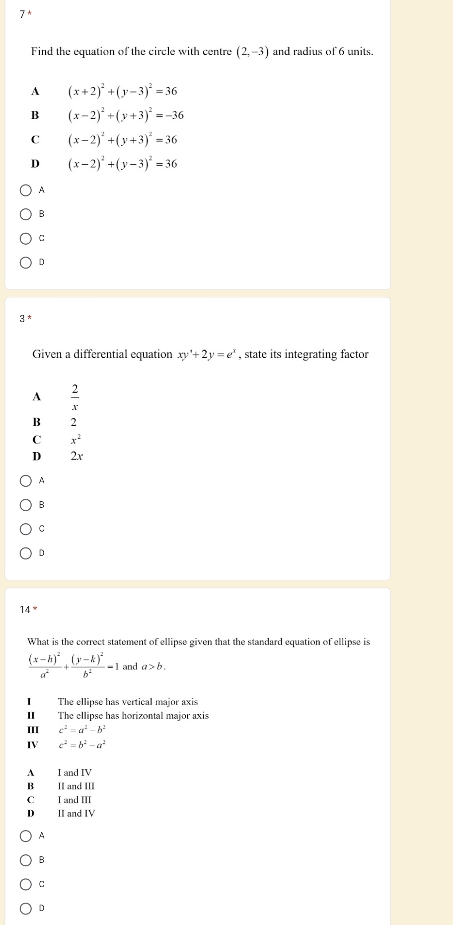 7*
Find the equation of the circle with centre (2,-3) and radius of 6 units.
A (x+2)^2+(y-3)^2=36
B (x-2)^2+(y+3)^2=-36
C (x-2)^2+(y+3)^2=36
D (x-2)^2+(y-3)^2=36
A
B
C
D
3 *
Given a differential equation xy'+2y=e^x , state its integrating factor
A  2/x 
B 2
C x^2
D 2x
A
B
C
D
14
What is the correct statement of ellipse given that the standard equation of ellipse is
frac (x-h)^2a^2+frac (y-k)^2b^2=1 and a>b. 
I The ellipse has vertical major axis
I The ellipse has horizontal major axis
III c^2=a^2-b^2
IV c^2=b^2-a^2
A I and IV
B II and III
C I and III
D II and IV
A
B
C
D