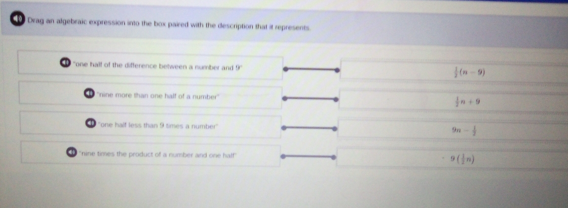 Drag an algebraic expression into the box paired with the description that it represents.
"one half of the difference between a number and 9°
 1/2 (n-9)
''nine more than one half of a number''  1/2 n+9
'one half less than 9 times a number'' 9n- 1/2 
''nine times the product of a number and one half'
9( 1/2 n)