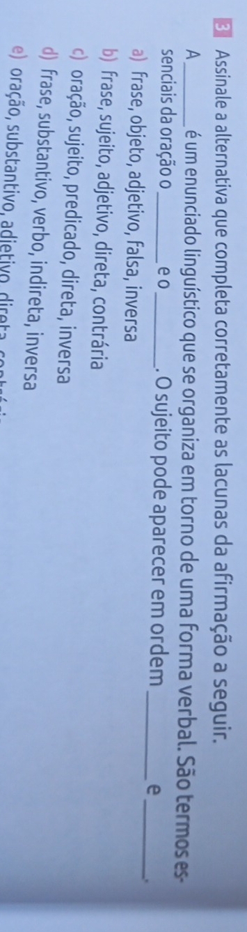 Assinale a alternativa que completa corretamente as lacunas da afirmação a seguir.
A_ é um enunciado linguístico que se organiza em torno de uma forma verbal. São termos es
senciais da oração o _e o_ . O sujeito pode aparecer em ordem_ e_
.
a) frase, objeto, adjetivo, falsa, inversa
b) frase, sujeito, adjetivo, direta, contrária
c) oração, sujeito, predicado, direta, inversa
d) frase, substantivo, verbo, indireta, inversa
e) oração, substantivo, adietivo, direta