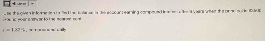 ◀》 Listen 
Use the given information to find the balance in the account earning compound interest after 6 years when the principal is $3500. 
Round your answer to the nearest cent.
r=1.83% , compounded daily