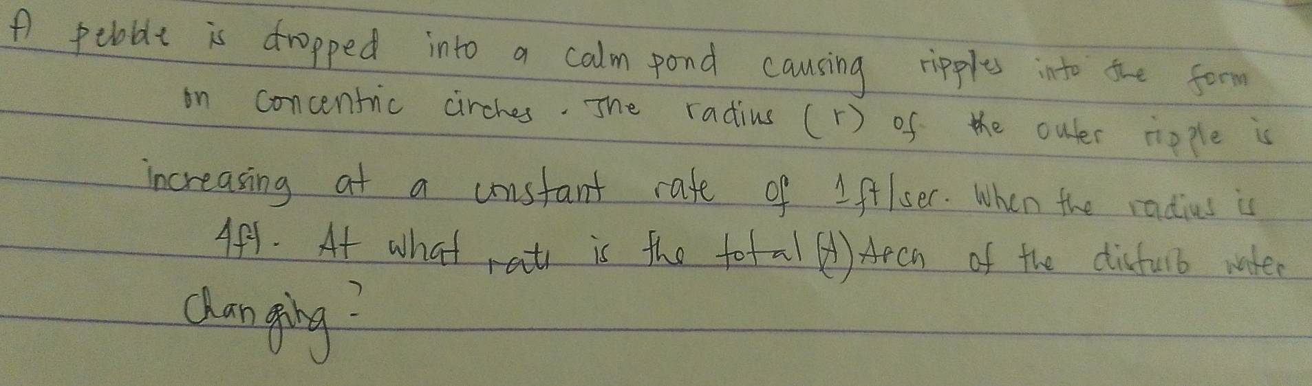 A pebable is dropped into a calm pond causing ripples into the form 
on concentric cirches. The radius ( r) of the outer ripple is 
increasing at a unstant rafe of Iftlser. When the radius is 
Af1. At what rat is the fotal () Apch of the disfulb water 
chan ging?