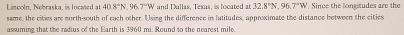 Lincoln, Nebraska, is located at 40.8°N, 96.7°W and Dallas, Texas, is located at 32.8°N, 96.7°W. Since the longitudes are the 
same, the cities are north-south of each other. Using the difference in latitudes, approximate the distance between the cities 
assuming that the redius of the Earth is 3960 mi. Round to the nearest mile.