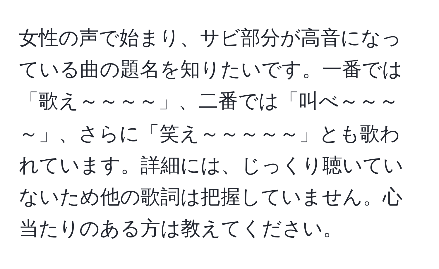 女性の声で始まり、サビ部分が高音になっている曲の題名を知りたいです。一番では「歌え～～～～」、二番では「叫べ～～～～」、さらに「笑え～～～～～」とも歌われています。詳細には、じっくり聴いていないため他の歌詞は把握していません。心当たりのある方は教えてください。