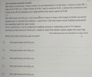 Leis o texto para responde: à questão. My name is Veronica. I live in India. I'm an attendant in a cell store. I have a crazy life. I 
get up at 5:30 a.m. I take a train at 6:00 . I get to work at 8:45. I check the inventory and
make sure all the displays are ready before the store opens at 9:00 
My shift ends at 600 p.m., but sometimes I have to stay a bit longer to finish up some
paperwork or restock the shelves. I catch the 7:00 train back home, feeling exhausted
but satisfied with the day's work.
Once I get home, I try to unwind by reading a book or watching a bit of TV before
heading to bed around 1000 pim , ready to start the whole routine again the next day.
WWhat time does Veronica get to work? Teito elaborado para essa atividade com apoin da IA.
She gets there at 8:45 a.m.
She gets there at 7:00 p.m.
She gets there at 9:00) a m.
She gets there at 6:00 p.m.
She gets there at 600 a.m.