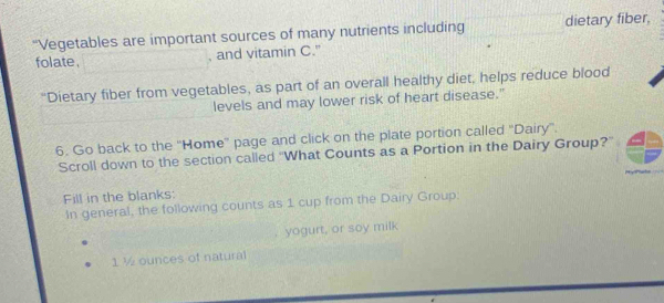 “Vegetables are important sources of many nutrients including dietary fiber, 
folate. , and vitamin C." 
"Dietary fiber from vegetables, as part of an overall healthy diet, helps reduce blood 
levels and may lower risk of heart disease." 
6. Go back to the ''Home'' page and click on the plate portion called ''Dairy''. 
Scroll down to the section called ''What Counts as a Portion in the Dairy Group?' 
Fill in the blanks: 
In general, the following counts as 1 cup from the Dairy Group: 
yogurt, or soy milk
1 ½ ounces of natural