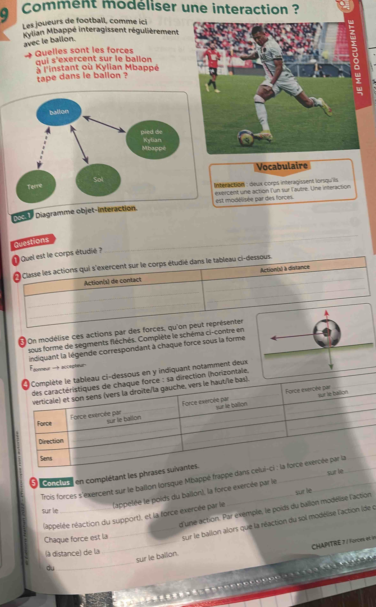 Comment modéliser une interaction ? 
Les joueurs de football, comme ici 
Kylian Mbappé interagissent régulièrement 
avec le ballon. 
Quelles sont les forces 
qui s'exercent sur le ballon 
à l'instant où Kylian Mbappé 
tape dans le ballon ? 
Vocabulaire 
Interaction : deux corps interagissent lorsqu'ils 
exercent une action l'un sur l'autre. Une interaction 
est modélisée par des forces. 
Doc. 1 Diagramme objet- 
Questions 
Quel est le corps étudié ? 
Classe les actions qui s'exercent sur le corps étudié dans le tableau ci-dessous. 
Action(s) de contact Action(s) à distance 
_ 
3 On modélise ces actions par des forces, qu'on peut représenter 
sous forme de segments fléchés. Complète le schéma ci-contre en 
indiquant la légende correspondant à chaque force sous la forme 
donneur — accepteur 
ableau ci-dessous en y indiquant notamment deux 
: sa direction (horizontale, 
bas). 
'' conclus''' en complétant les phras 
Trois forces s'exercent sur le ballon lorsque Mbappé frappe dan 
(appelée réaction du support), et la force exercée par le sur le 
sur le 
(appelée le poids du ballon), la force exercée par le su 
d'une action. Par exemple, le poids du ballon modélise l'action 
_ 
Chaque force est la 
_sur le ballon alors que la réaction du sol modélise l'action (de c 
CHAPITRÉ 7 / Forces et in 
_ 
(à distance) de la 
sur le ballon. 

du