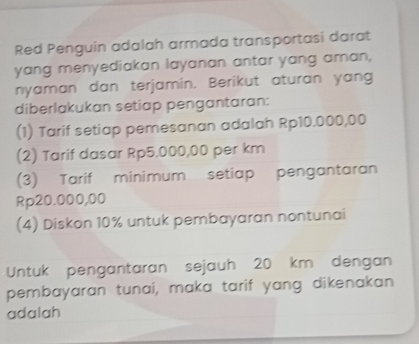 Red Penguin adalah armada transportasi darat 
yang menyediakan layanan antar yang aman, 
nyaman dan terjamin. Berikut aturan yang 
diberlakukan setiap pengantaran: 
(1) Tarif setiap pemesanan adalah Rp10.000,00
(2) Tarif dasar Rp5.000,00 per km
(3) Tarif minimum setiap pengantaran
Rp20.000,00
(4) Diskon 10% untuk pembayaran nontunai 
Untuk pengantaran sejauh 20 km dengan 
pembayaran tunai, maka tarif yang dikenakan 
adalah