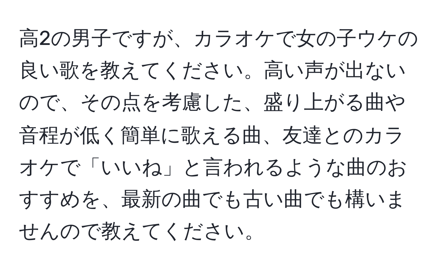 高2の男子ですが、カラオケで女の子ウケの良い歌を教えてください。高い声が出ないので、その点を考慮した、盛り上がる曲や音程が低く簡単に歌える曲、友達とのカラオケで「いいね」と言われるような曲のおすすめを、最新の曲でも古い曲でも構いませんので教えてください。