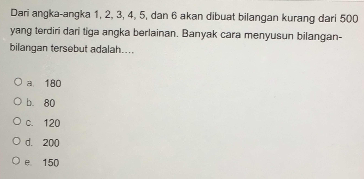 Dari angka-angka 1, 2, 3, 4, 5, dan 6 akan dibuat bilangan kurang dari 500
yang terdiri dari tiga angka berlainan. Banyak cara menyusun bilangan-
bilangan tersebut adalah....
a. 180
b. 80
c. 120
d. 200
e. 150