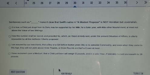 《 < 24 25 26 27 28 29 30 31 32 33 34 35 36 >
Sentences such 85° _ " make it clear that Swift's satire in "A Modest Proposal" is NOT Horatian but Juvenalian.
it is true, a Child just dropt from its Dam, may be supported by her Milk, for a Solar year, with little other Nourishment, at most not
above the Value of two Shillings . .
How this number shall be reared, and provided for, which, as I have already said, under the present Situation of Affairs, is utterly
impossible by all the methods hitherto proposed
I am assured by our merchants, that a Boy or a Girl before twelve years Old, is no saleable Commodity, and even when they come to
this Age, they will not yield above three Pounds, or three Pounds and half a Crown at most
l have reckoned upon a Medium, that a Child just born will weigh 12 pounds, and in a solar Year, if tolerably nursed encreaseth to 28
pounds
NEXT QUESTION ASK FOR HELP TURN IT IN