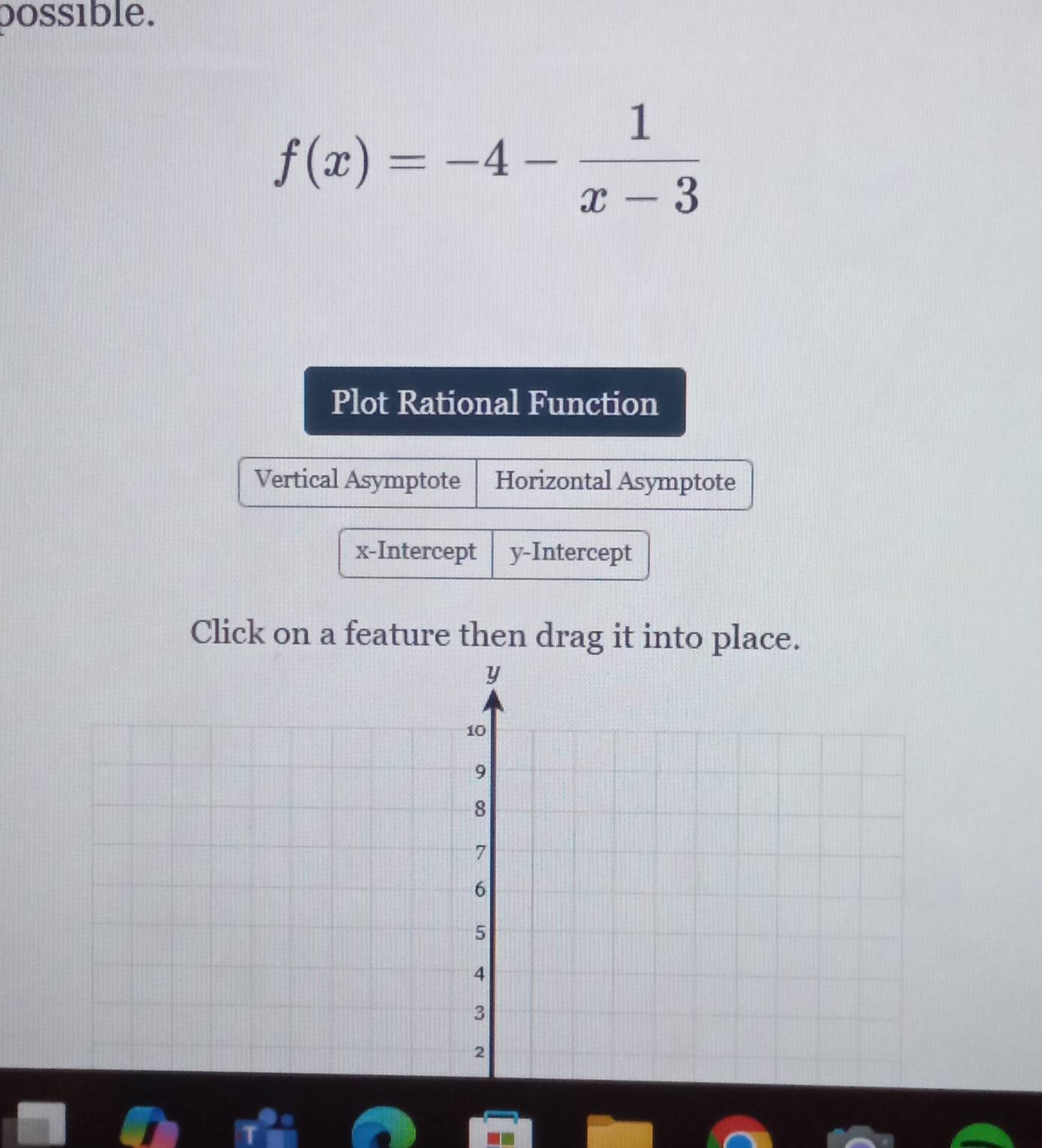 possible.
f(x)=-4- 1/x-3 
Plot Rational Function
Vertical Asymptote Horizontal Asymptote
x-Intercept y-Intercept
Click on a feature then drag it into place.
y
10
9
8
7
6
5
4
3
2