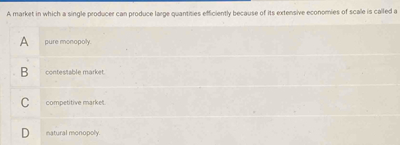 A market in which a single producer can produce large quantities efficiently because of its extensive economies of scale is called a
A pure monopoly.
B contestable market.
C competitive market.
natural monopoly.