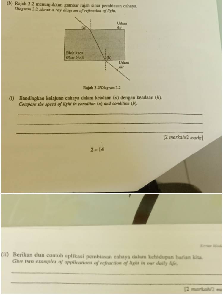 Rajah 3.2 menunjukkan gambar rajah sinar pembiasan cahaya. 
Diagram 3.2 shows a ray diagram of refraction of light. 
Udara 
Air 
Blok kaca 
Glass block (b) 
Udara 
Air 
Rajah 3.2/Diagram 3.2 
(i) Bandingkan kelajuan cahaya dalam keadaan (σ) dengan keadaan (b). 
Compare the speed of light in condition (a) and condition (b). 
_ 
_ 
_ 
[2 markah/2 marks] 
2 - 14 
Kern Soda 
(ii) Berikan dun contoh aplikasi pembiasan cahaya dalam kehidupan hariam kita. 
Give two examples of applications of refraction of light in our daily life. 
_ 
_ 
[2 markahl2 mu