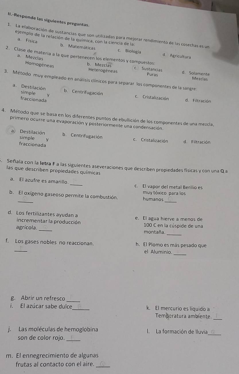 II.-Responde las siguientes preguntas.
1. La elaboración de sustancias que son utilizadas para mejorar rendimiento de las cosechas es un
ejemplo de la relación de la química, con la ciencia de la:
a. Física b. Matemáticas c. Biología
d. Agricultura
2. Clase de materia a la que pertenecen los elementos y compuestos:
a. Mezclas
Homogéneas
b. Mezclas c. Sustancias d. Solamente
Heterogéneas Puras Mezclas
3. Método muy empleado en análisis clínicos para separar los componentes de la sangre:
a. Destilación b. Centrifugación c. Cristalización d. Filtración
simple `£y
fraccionada
4. Método que se basa en los diferentes puntos de ebullición de los componentes de una mezcla,
primero ocurre una evaporación y posteriormente una condensación.
a. Destilación b. Centrifugación c. Cristalización d. Filtración
simple y
fraccionada
S. Señala con la letra F a las siguientes aseveraciones que describen propiedades físicas y con una Q a
las que describen propiedades químicas
_
a. El azufre es amarillo.
c. El vapor del metal Berilio es
muy tóxico para los
_
_
b. El oxígeno gaseoso permite la combustión. humanos
d. Los fertilizantes ayudan a e. El agua hierve a menos de
incrementar la producción  100 C en la cúspide de una
agrícola._ montaña._
_
f. Los gases nobles no reaccionan. h. El Plomo es más pesado que
_
el Aluminio.
_
g. Abrir un refresco
i. El azúcar sabe dulce_ k. El mercurio es líquido a
Temperatura ambiente._
j. Las moléculas de hemoglobina I.La formación de Iluvia_
son de color rojo._
m. El ennegrecimiento de algunas
frutas al contacto con el aire._