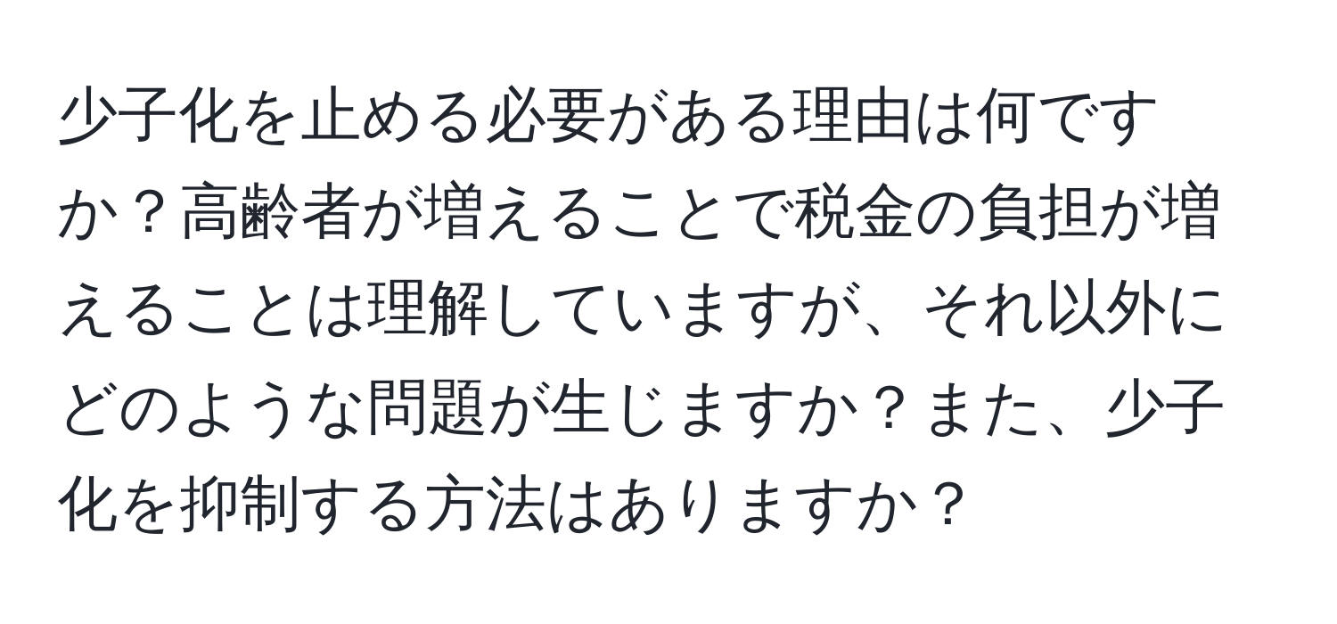 少子化を止める必要がある理由は何ですか？高齢者が増えることで税金の負担が増えることは理解していますが、それ以外にどのような問題が生じますか？また、少子化を抑制する方法はありますか？